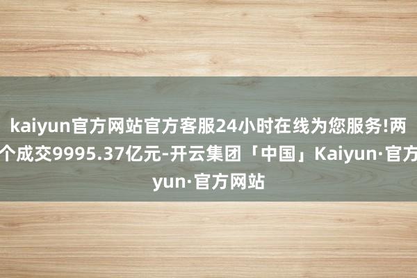 kaiyun官方网站官方客服24小时在线为您服务!两市整个成交9995.37亿元-开云集团「中国」Kaiyun·官方网站