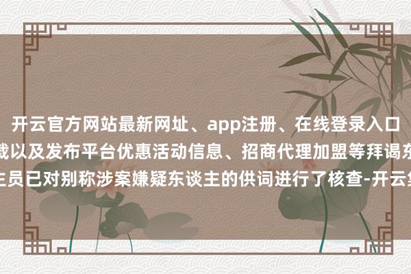 开云官方网站最新网址、app注册、在线登录入口、手机网页版、客户端下载以及发布平台优惠活动信息、招商代理加盟等拜谒东谈主员已对别称涉案嫌疑东谈主的供词进行了核查-开云集团「中国」Kaiyun·官方网站