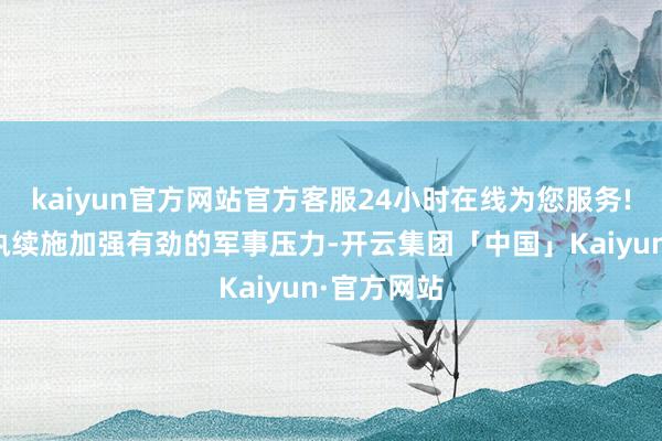 kaiyun官方网站官方客服24小时在线为您服务!只好以军执续施加强有劲的军事压力-开云集团「中国」Kaiyun·官方网站