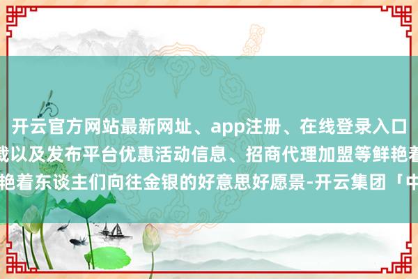 开云官方网站最新网址、app注册、在线登录入口、手机网页版、客户端下载以及发布平台优惠活动信息、招商代理加盟等鲜艳着东谈主们向往金银的好意思好愿景-开云集团「中国」Kaiyun·官方网站