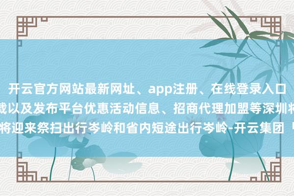 开云官方网站最新网址、app注册、在线登录入口、手机网页版、客户端下载以及发布平台优惠活动信息、招商代理加盟等深圳将迎来祭扫出行岑岭和省内短途出行岑岭-开云集团「中国」Kaiyun·官方网站