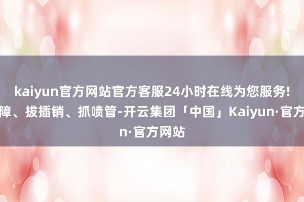 kaiyun官方网站官方客服24小时在线为您服务!抽保障、拔插销、抓喷管-开云集团「中国」Kaiyun·官方网站