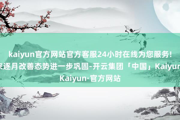 kaiyun官方网站官方客服24小时在线为您服务!四季度以来逐月改善态势进一步巩固-开云集团「中国」Kaiyun·官方网站