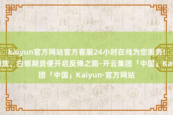 kaiyun官方网站官方客服24小时在线为您服务!COMEX黄金期货、白银期货便开启反弹之路-开云集团「中国」Kaiyun·官方网站