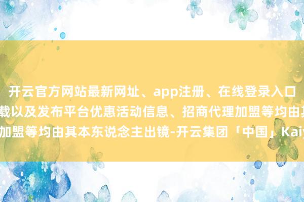 开云官方网站最新网址、app注册、在线登录入口、手机网页版、客户端下载以及发布平台优惠活动信息、招商代理加盟等均由其本东说念主出镜-开云集团「中国」Kaiyun·官方网站