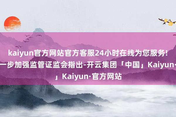 kaiyun官方网站官方客服24小时在线为您服务!　　三方面进一步加强监管　　证监会指出-开云集团「中国」Kaiyun·官方网站