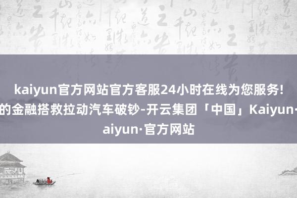 kaiyun官方网站官方客服24小时在线为您服务!通过安妥的金融搭救拉动汽车破钞-开云集团「中国」Kaiyun·官方网站