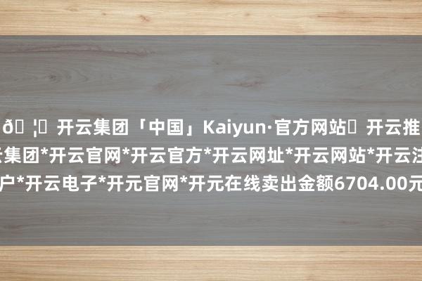 🦄开云集团「中国」Kaiyun·官方网站✅开云推荐✅我们为您提供:开云集团*开云官网*开云官方*开云网址*开云网站*开云注册*开云开户*开云电子*开元官网*开元在线卖出金额6704.00元-开云集团「中国」Kaiyun·官方网站