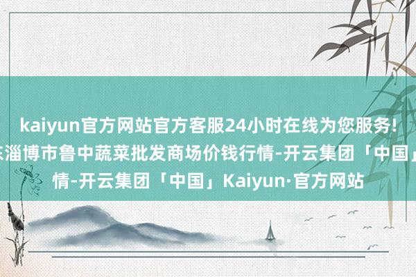 kaiyun官方网站官方客服24小时在线为您服务!2024年4月8日山东淄博市鲁中蔬菜批发商场价钱行情-开云集团「中国」Kaiyun·官方网站