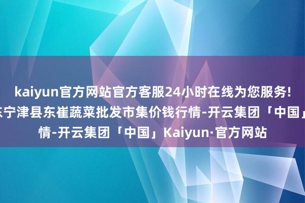 kaiyun官方网站官方客服24小时在线为您服务!2024年4月8日山东宁津县东崔蔬菜批发市集价钱行情-开云集团「中国」Kaiyun·官方网站