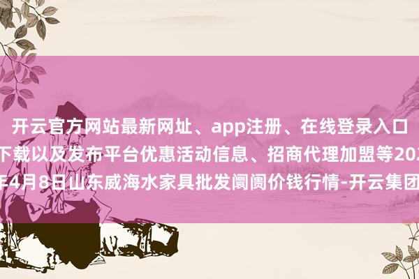 开云官方网站最新网址、app注册、在线登录入口、手机网页版、客户端下载以及发布平台优惠活动信息、招商代理加盟等2024年4月8日山东威海水家具批发阛阓价钱行情-开云集团「中国」Kaiyun·官方网站