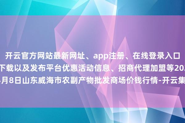 开云官方网站最新网址、app注册、在线登录入口、手机网页版、客户端下载以及发布平台优惠活动信息、招商代理加盟等2024年4月8日山东威海市农副产物批发商场价钱行情-开云集团「中国」Kaiyun·官方网站