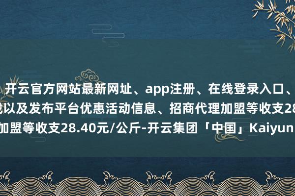 开云官方网站最新网址、app注册、在线登录入口、手机网页版、客户端下载以及发布平台优惠活动信息、招商代理加盟等收支28.40元/公斤-开云集团「中国」Kaiyun·官方网站