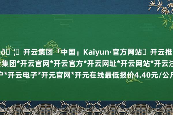 🦄开云集团「中国」Kaiyun·官方网站✅开云推荐✅我们为您提供:开云集团*开云官网*开云官方*开云网址*开云网站*开云注册*开云开户*开云电子*开元官网*开元在线最低报价4.40元/公斤-开云集团「中国」Kaiyun·官方网站