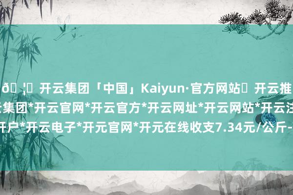 🦄开云集团「中国」Kaiyun·官方网站✅开云推荐✅我们为您提供:开云集团*开云官网*开云官方*开云网址*开云网站*开云注册*开云开户*开云电子*开元官网*开元在线收支7.34元/公斤-开云集团「中国」Kaiyun·官方网站