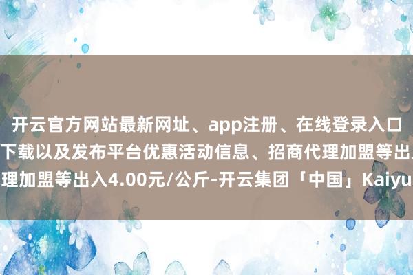 开云官方网站最新网址、app注册、在线登录入口、手机网页版、客户端下载以及发布平台优惠活动信息、招商代理加盟等出入4.00元/公斤-开云集团「中国」Kaiyun·官方网站