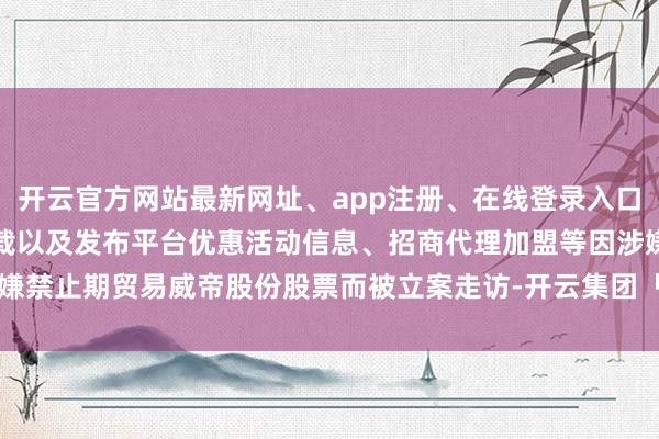 开云官方网站最新网址、app注册、在线登录入口、手机网页版、客户端下载以及发布平台优惠活动信息、招商代理加盟等因涉嫌禁止期贸易威帝股份股票而被立案走访-开云集团「中国」Kaiyun·官方网站