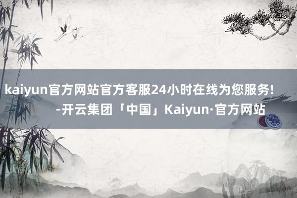 kaiyun官方网站官方客服24小时在线为您服务!            -开云集团「中国」Kaiyun·官方网站