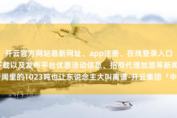 开云官方网站最新网址、app注册、在线登录入口、手机网页版、客户端下载以及发布平台优惠活动信息、招商代理加盟等新闻里的1023吨也让东说念主大叫离谱-开云集团「中国」Kaiyun·官方网站