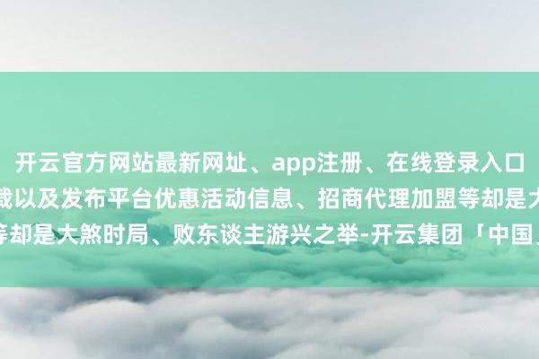 开云官方网站最新网址、app注册、在线登录入口、手机网页版、客户端下载以及发布平台优惠活动信息、招商代理加盟等却是大煞时局、败东谈主游兴之举-开云集团「中国」Kaiyun·官方网站