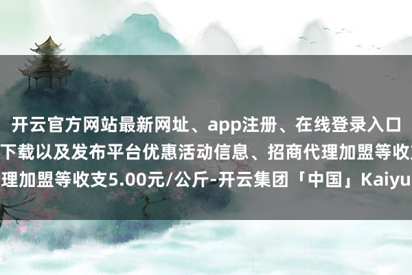 开云官方网站最新网址、app注册、在线登录入口、手机网页版、客户端下载以及发布平台优惠活动信息、招商代理加盟等收支5.00元/公斤-开云集团「中国」Kaiyun·官方网站