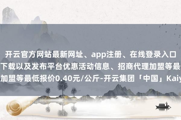 开云官方网站最新网址、app注册、在线登录入口、手机网页版、客户端下载以及发布平台优惠活动信息、招商代理加盟等最低报价0.40元/公斤-开云集团「中国」Kaiyun·官方网站