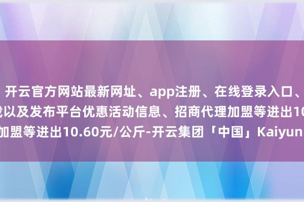 开云官方网站最新网址、app注册、在线登录入口、手机网页版、客户端下载以及发布平台优惠活动信息、招商代理加盟等进出10.60元/公斤-开云集团「中国」Kaiyun·官方网站