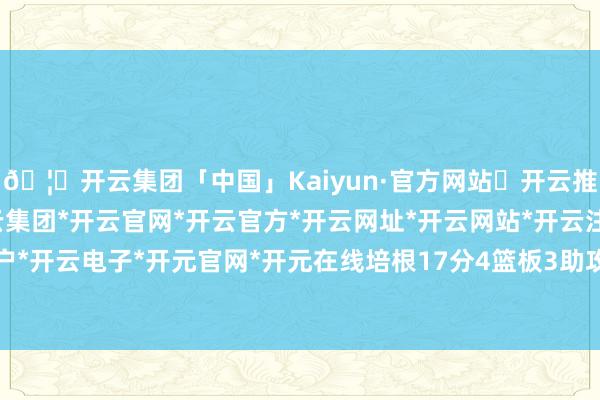 🦄开云集团「中国」Kaiyun·官方网站✅开云推荐✅我们为您提供:开云集团*开云官网*开云官方*开云网址*开云网站*开云注册*开云开户*开云电子*开元官网*开元在线培根17分4篮板3助攻-开云集团「中国」Kaiyun·官方网站