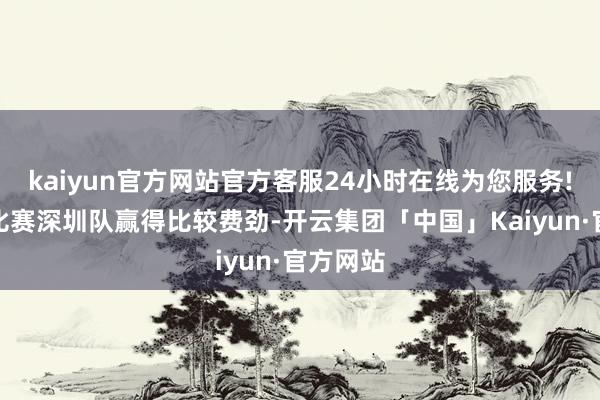 kaiyun官方网站官方客服24小时在线为您服务!但首场比赛深圳队赢得比较费劲-开云集团「中国」Kaiyun·官方网站