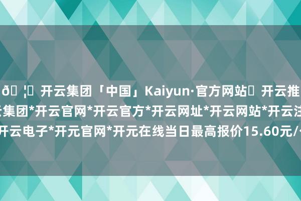 🦄开云集团「中国」Kaiyun·官方网站✅开云推荐✅我们为您提供:开云集团*开云官网*开云官方*开云网址*开云网站*开云注册*开云开户*开云电子*开元官网*开元在线当日最高报价15.60元/公斤-开云集团「中国」Kaiyun·官方网站