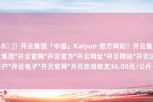 🦄开云集团「中国」Kaiyun·官方网站✅开云推荐✅我们为您提供:开云集团*开云官网*开云官方*开云网址*开云网站*开云注册*开云开户*开云电子*开元官网*开元在线收支36.00元/公斤-开云集团「中国」Kaiyun·官方网站