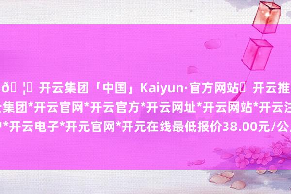 🦄开云集团「中国」Kaiyun·官方网站✅开云推荐✅我们为您提供:开云集团*开云官网*开云官方*开云网址*开云网站*开云注册*开云开户*开云电子*开元官网*开元在线最低报价38.00元/公斤-开云集团「中国」Kaiyun·官方网站