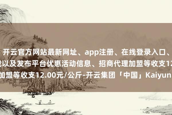 开云官方网站最新网址、app注册、在线登录入口、手机网页版、客户端下载以及发布平台优惠活动信息、招商代理加盟等收支12.00元/公斤-开云集团「中国」Kaiyun·官方网站