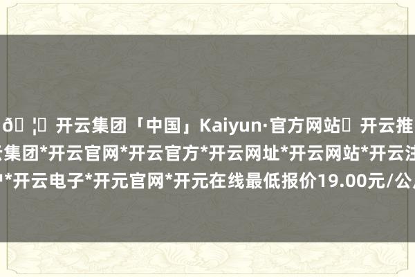 🦄开云集团「中国」Kaiyun·官方网站✅开云推荐✅我们为您提供:开云集团*开云官网*开云官方*开云网址*开云网站*开云注册*开云开户*开云电子*开元官网*开元在线最低报价19.00元/公斤-开云集团「中国」Kaiyun·官方网站