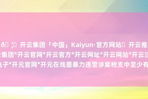 🦄开云集团「中国」Kaiyun·官方网站✅开云推荐✅我们为您提供:开云集团*开云官网*开云官方*开云网址*开云网站*开云注册*开云开户*开云电子*开元官网*开元在线墨暴力违警涉案枪支中至少有70%来自好意思国-开云集团「中国」Kaiyun·官方网站