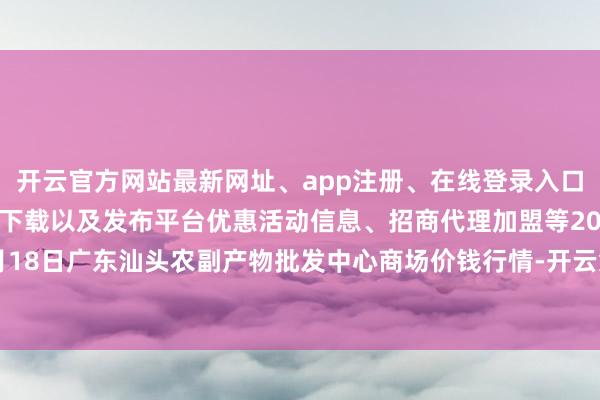 开云官方网站最新网址、app注册、在线登录入口、手机网页版、客户端下载以及发布平台优惠活动信息、招商代理加盟等2024年4月18日广东汕头农副产物批发中心商场价钱行情-开云集团「中国」Kaiyun·官方网站