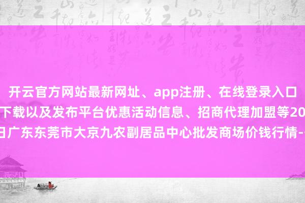 开云官方网站最新网址、app注册、在线登录入口、手机网页版、客户端下载以及发布平台优惠活动信息、招商代理加盟等2024年4月18日广东东莞市大京九农副居品中心批发商场价钱行情-开云集团「中国」Kaiyun·官方网站