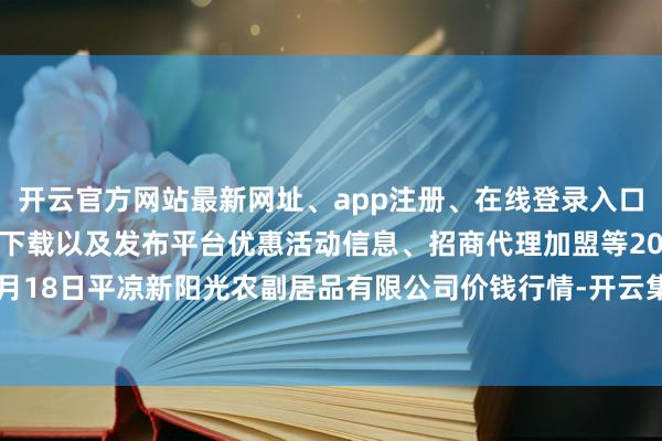 开云官方网站最新网址、app注册、在线登录入口、手机网页版、客户端下载以及发布平台优惠活动信息、招商代理加盟等2024年4月18日平凉新阳光农副居品有限公司价钱行情-开云集团「中国」Kaiyun·官方网站