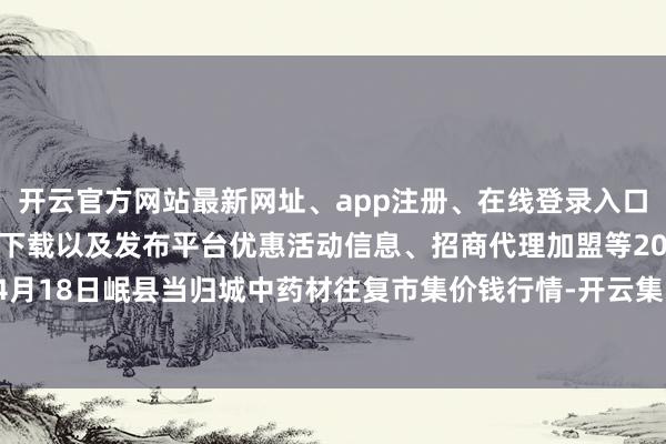 开云官方网站最新网址、app注册、在线登录入口、手机网页版、客户端下载以及发布平台优惠活动信息、招商代理加盟等2024年4月18日岷县当归城中药材往复市集价钱行情-开云集团「中国」Kaiyun·官方网站