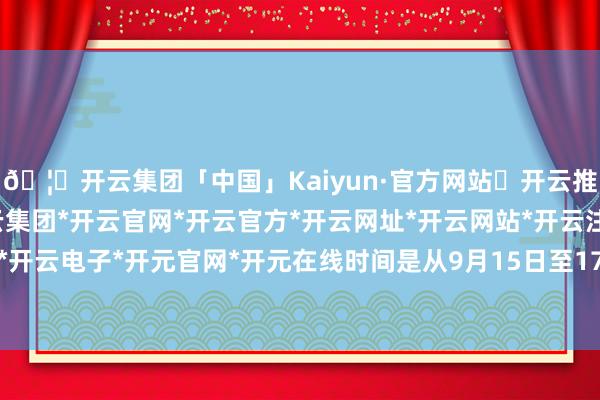 🦄开云集团「中国」Kaiyun·官方网站✅开云推荐✅我们为您提供:开云集团*开云官网*开云官方*开云网址*开云网站*开云注册*开云开户*开云电子*开元官网*开元在线时间是从9月15日至17日-开云集团「中国」Kaiyun·官方网站