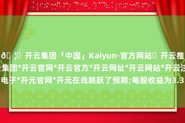 🦄开云集团「中国」Kaiyun·官方网站✅开云推荐✅我们为您提供:开云集团*开云官网*开云官方*开云网址*开云网站*开云注册*开云开户*开云电子*开元官网*开元在线跳跃了预期;每股收益为3.33好意思元-开云集团「中国」Kaiyun·官方网站