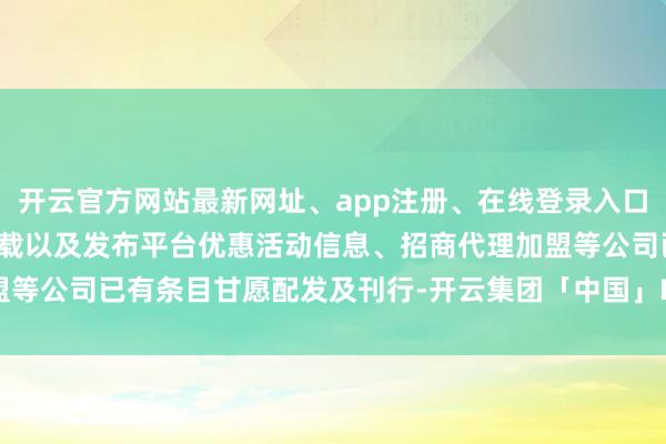 开云官方网站最新网址、app注册、在线登录入口、手机网页版、客户端下载以及发布平台优惠活动信息、招商代理加盟等公司已有条目甘愿配发及刊行-开云集团「中国」Kaiyun·官方网站