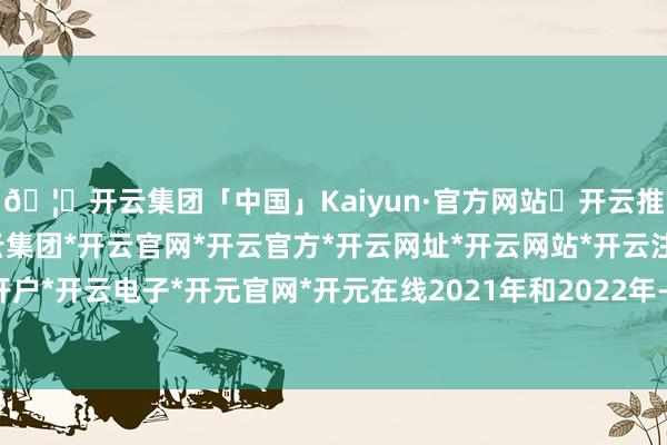 🦄开云集团「中国」Kaiyun·官方网站✅开云推荐✅我们为您提供:开云集团*开云官网*开云官方*开云网址*开云网站*开云注册*开云开户*开云电子*开元官网*开元在线2021年和2022年-开云集团「中国」Kaiyun·官方网站