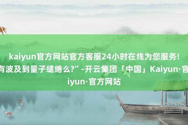 kaiyun官方网站官方客服24小时在线为您服务!“公司有波及到量子缱绻么?”-开云集团「中国」Kaiyun·官方网站