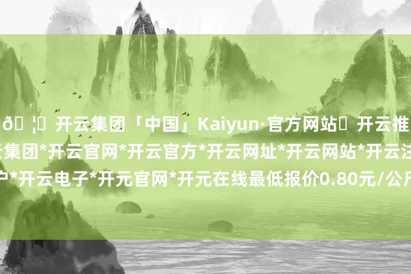 🦄开云集团「中国」Kaiyun·官方网站✅开云推荐✅我们为您提供:开云集团*开云官网*开云官方*开云网址*开云网站*开云注册*开云开户*开云电子*开元官网*开元在线最低报价0.80元/公斤-开云集团「中国」Kaiyun·官方网站