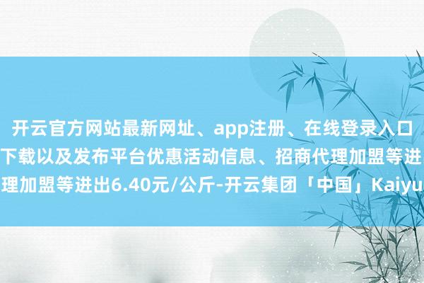 开云官方网站最新网址、app注册、在线登录入口、手机网页版、客户端下载以及发布平台优惠活动信息、招商代理加盟等进出6.40元/公斤-开云集团「中国」Kaiyun·官方网站