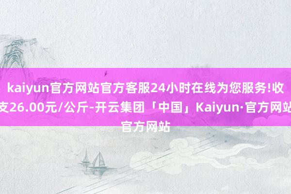 kaiyun官方网站官方客服24小时在线为您服务!收支26.00元/公斤-开云集团「中国」Kaiyun·官方网站