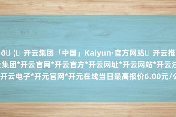 🦄开云集团「中国」Kaiyun·官方网站✅开云推荐✅我们为您提供:开云集团*开云官网*开云官方*开云网址*开云网站*开云注册*开云开户*开云电子*开元官网*开元在线当日最高报价6.00元/公斤-开云集团「中国」Kaiyun·官方网站