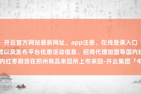 开云官方网站最新网址、app注册、在线登录入口、手机网页版、客户端下载以及发布平台优惠活动信息、招商代理加盟等国内红枣期货在郑州商品来回所上市来回-开云集团「中国」Kaiyun·官方网站