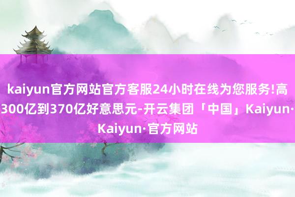 kaiyun官方网站官方客服24小时在线为您服务!高于之前的300亿到370亿好意思元-开云集团「中国」Kaiyun·官方网站